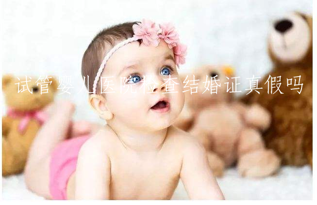 试管婴儿医院检查结婚证真假吗(去医院做试管婴儿需要结婚证吗)